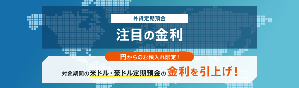 外貨定期預金 注目の特別金利 円からのお預入れ限定！対象期間の米ドル・豪ドル定期預金の金利を引上げ！