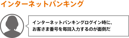 インターネットバンキングログイン時に、お客さま番号を毎回入力するのが面倒だ
