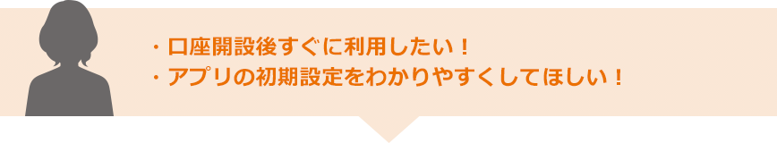 ・口座開設後すぐに利用したい！・アプリの初期設定をわかりやすくしてほしい！