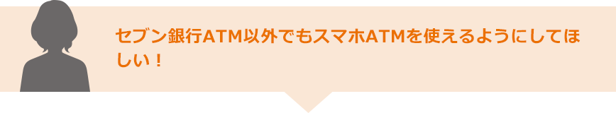 セブン銀行ATM以外でもスマホATMを使えるようにしてほしい！