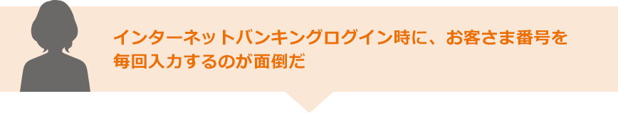 インターネットバンキングログイン時に、お客さま番号を毎回入力するのが面倒だ