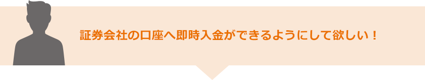 証券会社の口座へ即時入金ができるようにして欲しい！