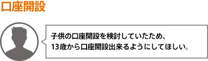 子供の口座開設を検討していたため、13歳から口座開設出来るようにしてほしい。