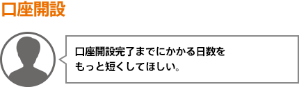 口座開設完了までにかかる日数をもっと短くしてほしい。