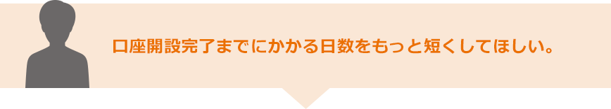 口座開設完了までにかかる日数をもっと短くしてほしい。