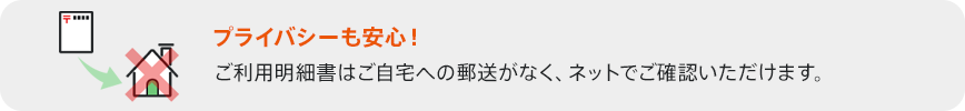 プライバシーも安心！ ご利用明細書はご自宅への郵送がなく、ネットでご確認いただけます。